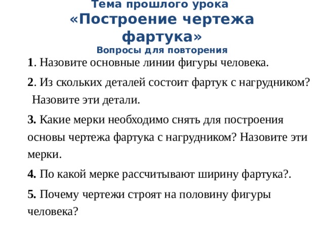 Тема прошлого урока  «Построение чертежа фартука»  Вопросы для повторения 1 . Назовите основные линии фигуры человека. 2 . Из скольких деталей состоит фартук с нагрудником? Назовите эти детали. 3. Какие мерки необходимо снять для построения основы чертежа фартука с нагрудником? Назовите эти мерки. 4. По какой мерке рассчитывают ширину фартука?. 5. Почему чертежи строят на половину фигуры человека? 