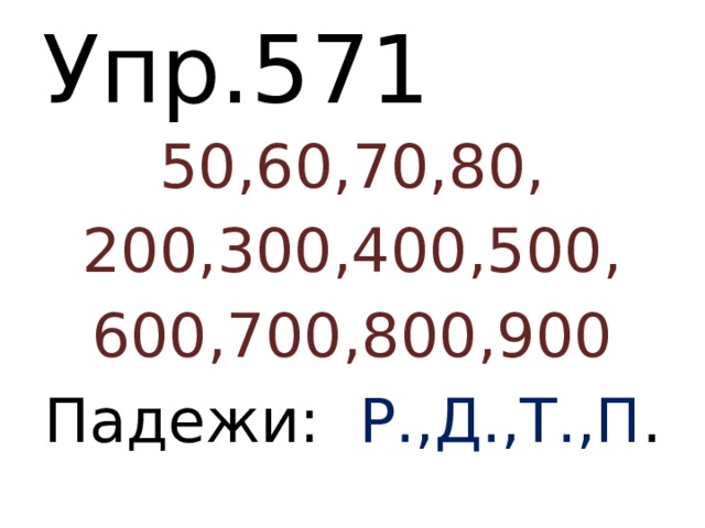 Упр.571 50,60,70,80, 200,300,400,500, 600,700,800,900 Падежи: Р.,Д.,Т.,П . 