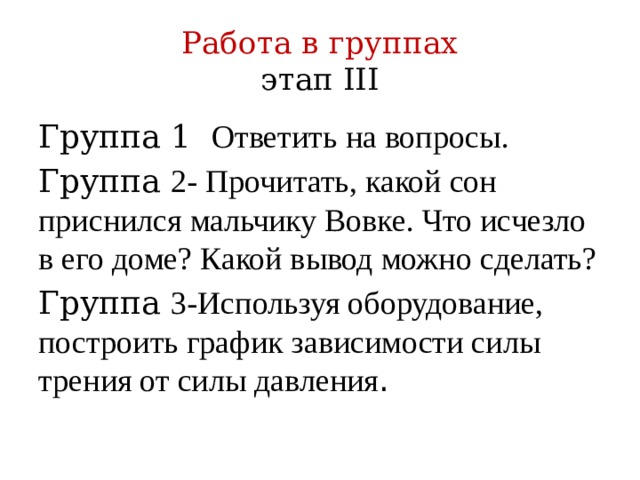 Работа в группах  этап III Группа 1 Ответить на вопросы. Группа 2- Прочитать, какой сон приснился мальчику Вовке. Что исчезло в его доме? Какой вывод можно сделать? Группа 3-Используя оборудование, построить график зависимости силы трения от силы давления .