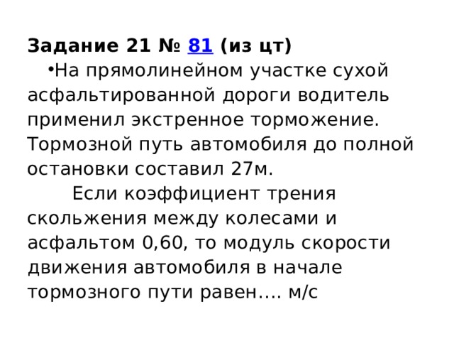 Задание 21 №  81 (из цт) На прямолинейном участке сухой асфальтированной дороги водитель применил экстренное торможение. Тормозной путь автомобиля до полной остановки составил 27м.  Если коэффициент трения скольжения между колесами и асфальтом 0,60, то модуль скорости движения автомобиля в начале тормозного пути равен…. м/с