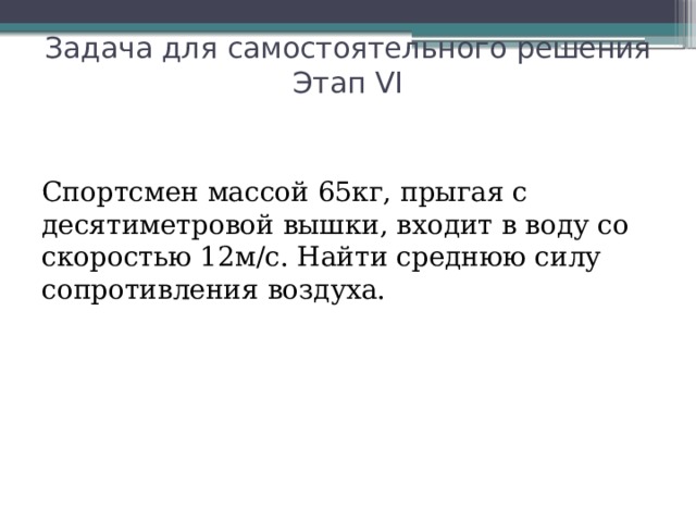 Задача для самостоятельного решения  Этап VI Спортсмен массой 65кг, прыгая с десятиметровой вышки, входит в воду со скоростью 12м/с. Найти среднюю силу сопротивления воздуха.