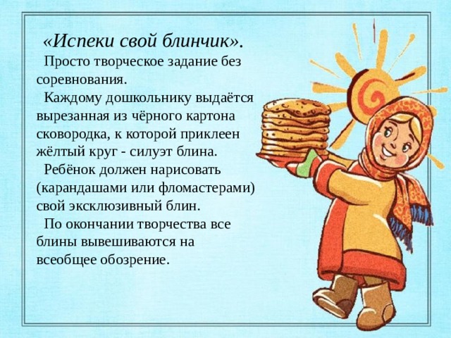 «Испеки свой блинчик».  Просто творческое задание без соревнования.  Каждому дошкольнику выдаётся вырезанная из чёрного картона сковородка, к которой приклеен жёлтый круг - силуэт блина.  Ребёнок должен нарисовать (карандашами или фломастерами) свой эксклюзивный блин.  По окончании творчества все блины вывешиваются на всеобщее обозрение. 