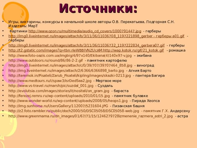 Источники:   Игры, викторины, конкурсы в начальной школе авторы О.В. Перекатьева, Подгорная С.Н. Издатель: МарТ  Картинки http://www.ozon.ru/multimedia/audio_cd_covers/1000791447.jpg - герберы http://img0.liveinternet.ru/images/attach/b/3/11/36/11036708_1197221898_gerber - герберы a01.gif - герберы http://img0.liveinternet.ru/images/attach/b/3/11/36/11036732_1197222834_gerbera07.gif - герберы http://t2.gstatic.com/images?q=tbn:rIeWBBIVNZUcAM:http://wap.kotok.ru/gif/21_kotok.gif - ромашка http://www.foto-oazis.com.ua/imgbig/4/97x140/Ekibana(4)140x97-v.jpg – экибана http://www.outdoors.ru/round/86/86-2-2.gif - памятник картофелю http://img0.liveinternet.ru/images/attach/c/0/39/707/39707464_858.jpg - виноград http://img.liveinternet.ru/images/attach/2/6366/6366898_barto.jpg - Агния Барто http://teremok.in/Pisateli/Zarub_Pisateli/kipling/images/skazki-0213.jpg - пантера Багира http://www.medtours.ru/i/spaw3/isrDedSea2.jpg - Мертвое море http://www.vs-travel.ru/marsh/pic/suzdal_001.jpg - Суздаль http://evolutsia.com/images/stories/it/nositeli/on_gram.jpg - береста http://ferezej.remru.ru/wp-content/uploads/2010/01/15.jpg - памятник булавке http://www.wonder-world.ru/wp-content/uploads/2008/05/heops1.jpg - Пирада Хеопса http://img.sunhome.ru/UsersGallery/112007/5231604.JPG - Пизанская башня http://z2.foto.rambler.ru/public/doch2000/50/DSC05058/DSC05058-web.jpg - памятник Г.Х . Андерсену http://www.greenmama.ru/dn_images/01/67/71/15/1246279728izmenenie_razmera_astri_2.jpg - астра  