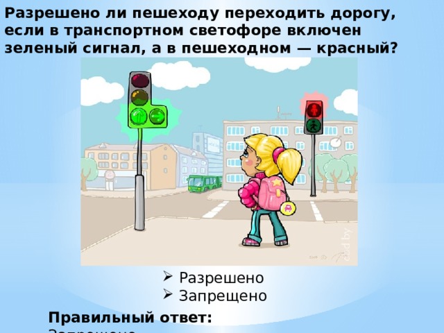 Разрешено ли пешеходу переходить дорогу, если в транспортном светофоре включен зеленый сигнал, а в пешеходном — красный? Разрешено  Запрещено  Правильный ответ: Запрещено 