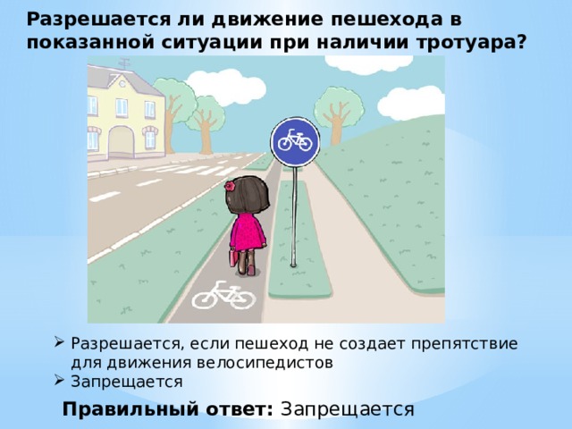Разрешается ли движение пешехода в показанной ситуации при наличии тротуара? Разрешается, если пешеход не создает препятствие для движения велосипедистов  Запрещается  Правильный ответ: Запрещается 