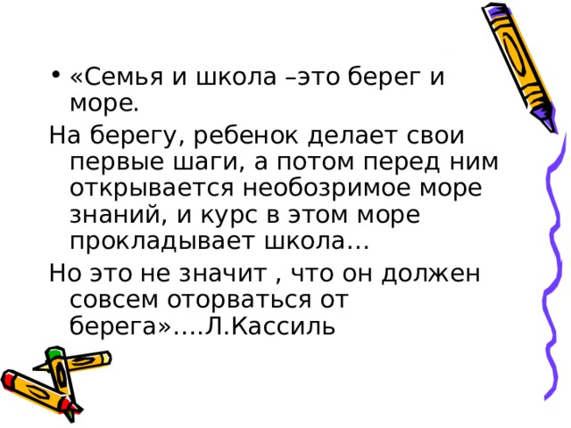 «Семья и школа –это берег и море. На берегу, ребенок делает свои первые шаги, а потом перед ним открывается необозримое море знаний, и курс в этом море прокладывает школа… Но это не значит , что он должен совсем оторваться от берега»….Л.Кассиль 