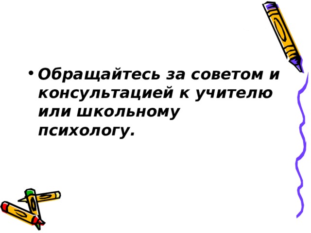 Обращайтесь за советом и консультацией к учителю или школьному психологу. 