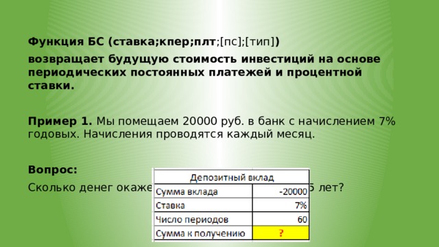 Функция БС (ставка;кпер;плт ;[пс];[тип] ) возвращает будущую стоимость инвестиций на основе периодических постоянных платежей и процентной ставки.  Пример 1. Мы помещаем 20000 руб. в банк с начислением 7% годовых. Начисления проводятся каждый месяц.  Вопрос: Сколько денег окажется на нашем счету через 5 лет? 