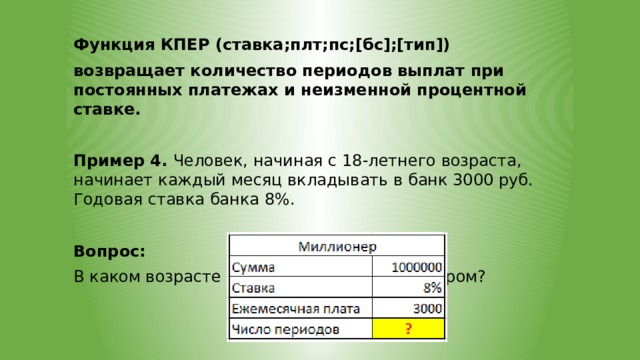 Функция КПЕР (ставка;плт;пс;[бс];[тип]) возвращает количество периодов выплат при постоянных платежах и неизменной процентной ставке.  Пример 4. Человек, начиная с 18-летнего возраста, начинает каждый месяц вкладывать в банк 3000 руб. Годовая ставка банка 8%. Вопрос: В каком возрасте человек станет миллионером? 