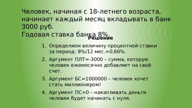 Человек, начиная с 18-летнего возраста, начинает каждый месяц вкладывать в банк 3000 руб. Годовая ставка банка 8%. Решение Определяем величину процентной ставки за период: 8%/12 мес.=0,66%. Аргумент ПЛТ=-3000 – сумма, которую человек ежемесячно добавляет на свой счет. Аргумент БС=1000000 – человек хочет стать миллионером! Аргумент ПС=0 – накапливать деньги человек будет начинать с нуля.  