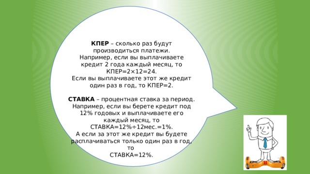 КПЕР – сколько раз будут производиться платежи. Например, если вы выплачиваете кредит 2 года каждый месяц, то КПЕР=2×12=24. Если вы выплачиваете этот же кредит один раз в год, то КПЕР=2.  СТАВКА – процентная ставка за период. Например, если вы берете кредит под 12% годовых и выплачиваете его каждый месяц, то СТАВКА=12%÷12мес.=1%. А если за этот же кредит вы будете расплачиваться только один раз в год, то СТАВКА=12%. 