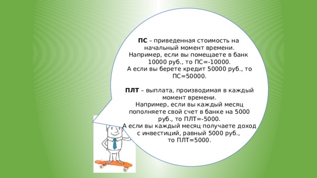 ПС – приведенная стоимость на начальный момент времени. Например, если вы помещаете в банк 10000 руб., то ПС=-10000. А если вы берете кредит 50000 руб., то ПС=50000. ПЛТ – выплата, производимая в каждый момент времени. Например, если вы каждый месяц пополняете свой счет в банке на 5000 руб., то ПЛТ=-5000. А если вы каждый месяц получаете доход с инвестиций, равный 5000 руб., то ПЛТ=5000. 