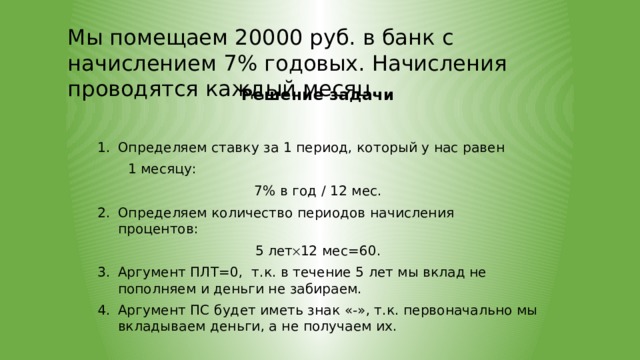 Мы помещаем 20000 руб. в банк с начислением 7% годовых. Начисления проводятся каждый месяц. Решение задачи Определяем ставку за 1 период, который у нас равен  1 месяцу: 7% в год / 12 мес. Определяем количество периодов начисления процентов: 5 лет  12 мес=60. Аргумент ПЛТ=0, т.к. в течение 5 лет мы вклад не пополняем и деньги не забираем. Аргумент ПС будет иметь знак «-», т.к. первоначально мы вкладываем деньги, а не получаем их. 