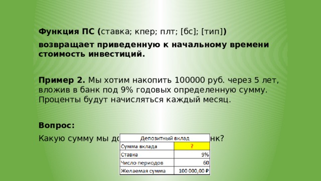 Функция ПС ( ставка; кпер; плт; [бс]; [тип] ) возвращает приведенную к начальному времени стоимость инвестиций.  Пример 2. Мы хотим накопить 100000 руб. через 5 лет, вложив в банк под 9% годовых определенную сумму. Проценты будут начисляться каждый месяц. Вопрос: Какую сумму мы должны положить в банк? 