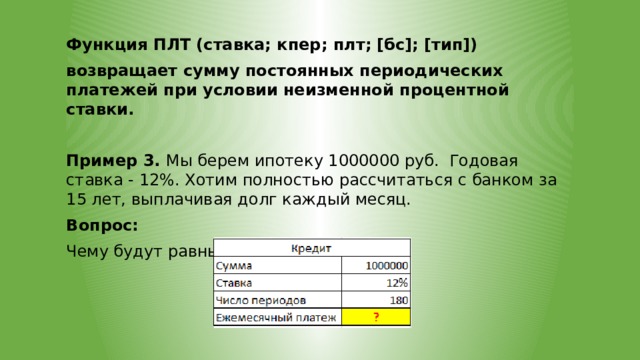 Функция ПЛТ (ставка; кпер; плт; [бс]; [тип]) возвращает сумму постоянных периодических платежей при условии неизменной процентной ставки.  Пример 3. Мы берем ипотеку 1000000 руб. Годовая ставка - 12%. Хотим полностью рассчитаться с банком за 15 лет, выплачивая долг каждый месяц. Вопрос: Чему будут равны наши платежи? 