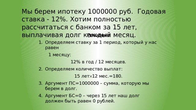 Мы берем ипотеку 1000000 руб. Годовая ставка - 12%. Хотим полностью рассчитаться с банком за 15 лет, выплачивая долг каждый месяц. Решение Определяем ставку за 1 период, который у нас равен  1 месяцу: 12% в год / 12 месяцев. Определяем количество выплат: 15 лет  12 мес.=180. Аргумент ПС=1000000 – сумма, которую мы берем в долг. Аргумент БС=0 – через 15 лет наш долг должен быть равен 0 рублей.  