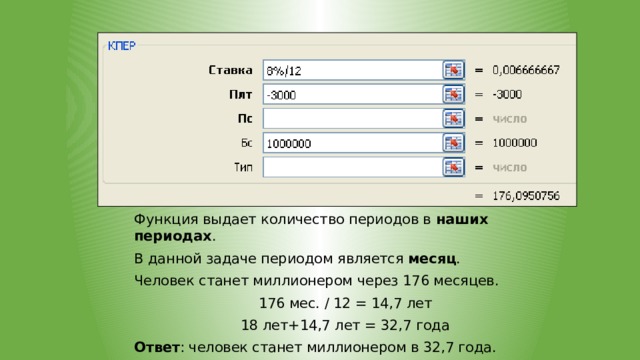     Функция выдает количество периодов в наших периодах . В данной задаче периодом является месяц . Человек станет миллионером через 176 месяцев. 176 мес. / 12 = 14,7 лет 18 лет+14,7 лет = 32,7 года Ответ : человек станет миллионером в 32,7 года.  