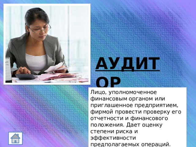 АУДИТОР Лицо, уполномоченное финансовым органом или приглашенное предприятием, фирмой провести проверку его отчетности и финансового положения. Дает оценку степени риска и эффективности предполагаемых операций. 