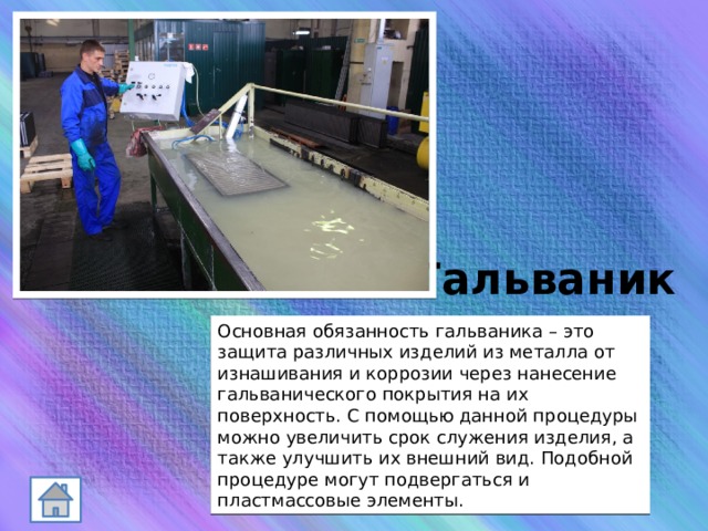 Гальваник Основная обязанность гальваника – это защита различных изделий из металла от изнашивания и коррозии через нанесение гальванического покрытия на их поверхность. С помощью данной процедуры можно увеличить срок служения изделия, а также улучшить их внешний вид. Подобной процедуре могут подвергаться и пластмассовые элементы. 