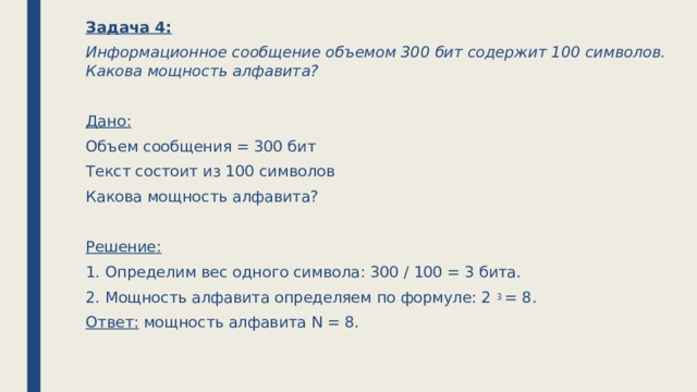 Задача 4: Информационное сообщение объемом 300 бит содержит 100 символов. Какова мощность алфавита?  Дано: Объем сообщения = 300 бит Текст состоит из 100 символов Какова мощность алфавита?  Решение: 1. Определим вес одного символа: 300 / 100 = 3 бита. 2. Мощность алфавита определяем по формуле: 2 3 = 8. Ответ: мощность алфавита N = 8.   