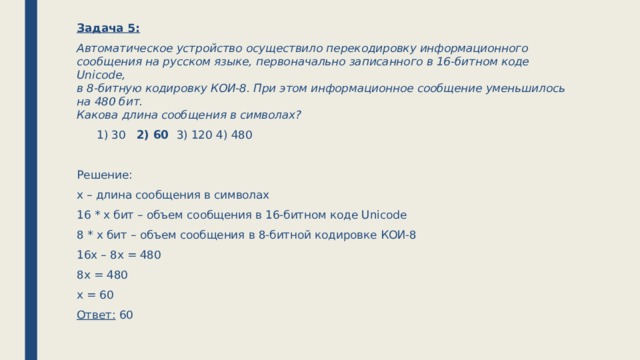Задача 5: Автоматическое устройство осуществило перекодировку информационного сообщения на русском языке, первоначально записанного в 16-битном коде Unicode,  в 8-битную кодировку КОИ-8. При этом информационное сообщение уменьшилось на 480 бит.  Какова длина сообщения в символах?   1) 30   2) 60   3) 120   4) 480   Решение: х – длина сообщения в символах 16 * х бит – объем сообщения в 16-битном коде Unicode 8 * х бит – объем сообщения в 8-битной кодировке КОИ-8 16х – 8х = 480 8х = 480 х = 60 Ответ: 60 