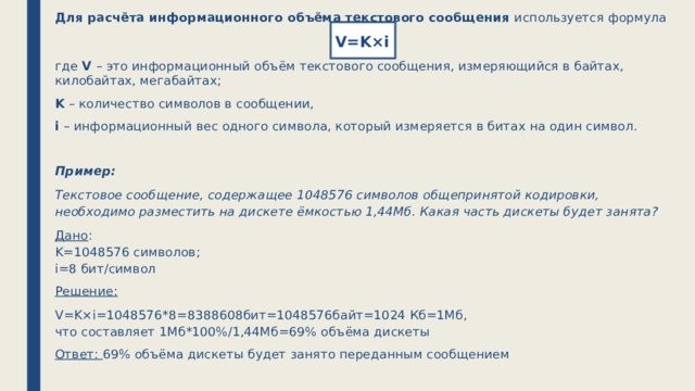 Для расчёта информационного объёма текстового сообщения используется формула V=K×i где V – это информационный объём текстового сообщения, измеряющийся в байтах, килобайтах, мегабайтах; K – количество символов в сообщении, i – информационный вес одного символа, который измеряется в битах на один символ. Пример: Текстовое сообщение, содержащее 1048576 символов общепринятой кодировки, необходимо разместить на дискете ёмкостью 1,44Мб. Какая часть дискеты будет занята? Дано :  K=1048576 символов;  i=8 бит/символ Решение: V=K×i=1048576*8=8388608бит=1048576байт=1024 Кб=1Мб,  что составляет 1Мб*100%/1,44Мб=69% объёма дискеты Ответ:  69% объёма дискеты будет занято переданным сообщением 