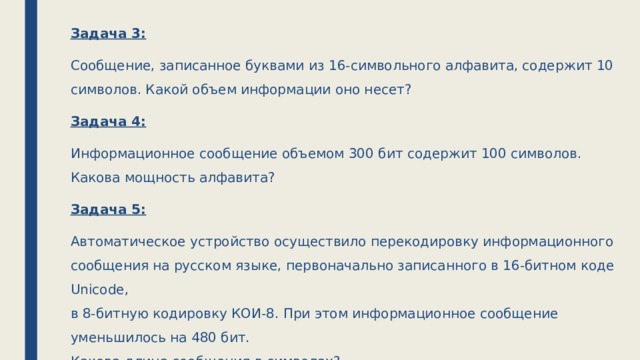 Задача 3: Сообщение, записанное буквами из 16-символьного алфавита, содержит 10 символов. Какой объем информации оно несет? Задача 4: Информационное сообщение объемом 300 бит содержит 100 символов. Какова мощность алфавита? Задача 5: Автоматическое устройство осуществило перекодировку информационного сообщения на русском языке, первоначально записанного в 16-битном коде Unicode,  в 8-битную кодировку КОИ-8. При этом информационное сообщение уменьшилось на 480 бит.  Какова длина сообщения в символах? 