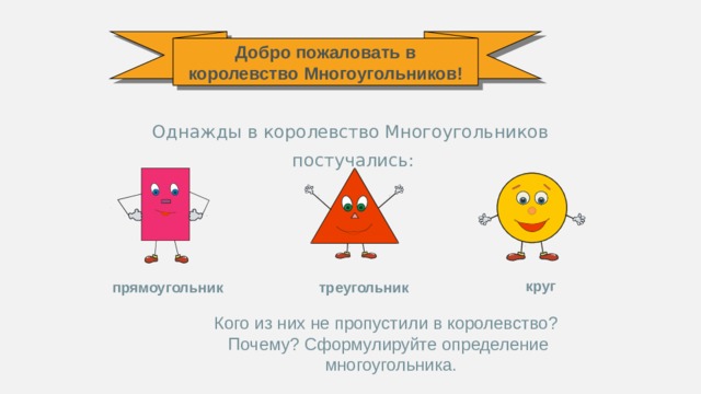 Добро пожаловать в королевство Многоугольников! Однажды в королевство Многоугольников  постучались: круг прямоугольник треугольник Кого из них не пропустили в королевство? Почему? Сформулируйте определение  многоугольника.