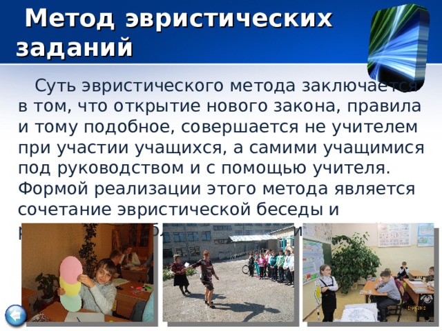  Метод эвристических заданий  Суть эвристического метода заключается в том, что открытие нового закона, правила и тому подобное, совершается не учителем при участии учащихся, а самими учащимися под руководством и с помощью учителя. Формой реализации этого метода является сочетание эвристической беседы и решением проблемных задач и заданий. 