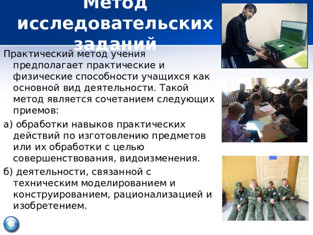  Метод исследовательских заданий   Практический метод учения предполагает практические и физические способности учащихся как основной вид деятельности. Такой метод является сочетанием следующих приемов: а) обработки навыков практических действий по изготовлению предметов или их обработки с целью совершенствования, видоизменения. б) деятельности, связанной с техническим моделированием и конструированием, рационализацией и изобретением.  