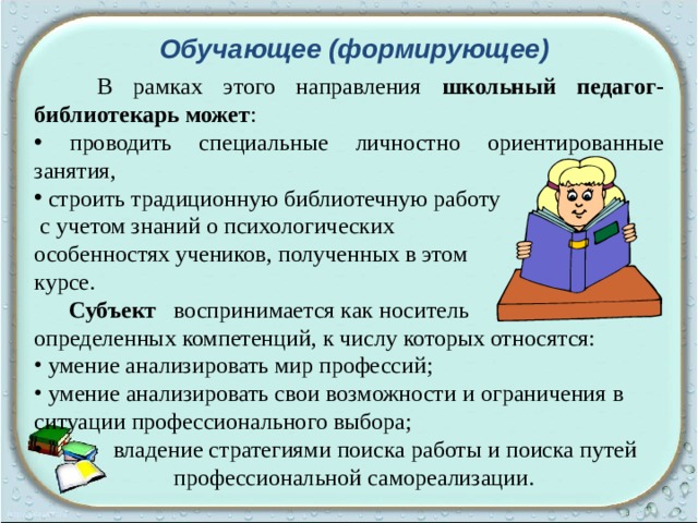 Обучающее (формирующее)  В рамках этого направления школьный педагог-библиотекарь может :  проводить специальные личностно ориентированные занятия,  строить традиционную библиотечную работу  с учетом знаний о психологических особенностях учеников, полученных в этом курсе.   Субъект воспринимается как носитель определенных компетенций, к числу которых относятся:  умение анализировать мир профессий;  умение анализировать свои возможности и ограничения в  ситуации профессионального выбора;  владение стратегиями поиска работы и поиска путей     профессиональной самореализации. 