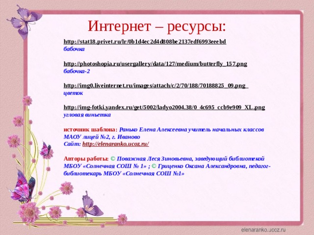 Интернет – ресурсы: http://stat18.privet.ru/lr/0b1d4ec2d4d808be2137edf6993eeebd  бабочка  http://photoshopia.ru/usergallery/data/127/medium/butterfly_157.png  бабочка-2  http://img0.liveinternet.ru/images/attach/c/2/70/188/70188825_09.png  цветок  http://img-fotki.yandex.ru/get/5002/ladyo2004.38/0_4c695_ccb9e909_XL.png  угловая виньетка  источник шаблона: Ранько Елена Алексеевна учитель начальных классов МАОУ лицей №2, г. Иваново Сайт: http://elenaranko.ucoz.ru/   Авторы работы:  ©  Поважная Леся Зиновьевна, заведующий библиотекой МБОУ «Солнечная СОШ № 1» ; ©  Гриценко Оксана Александровна, педагог-библиотекарь МБОУ «Солнечная СОШ №1»  
