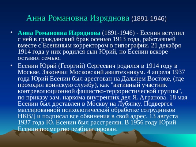 Анна Романовна Изряднова  (1891-1946 )  Анна Романовна Изряднова  (1891-1946) - Есенин вступил с ней в гражданский брак осенью 1913 года, работавшей вместе с Есениным корректором в типографии. 21 декабря 1914 года у них родился сын Юрий, но Есенин вскоре оставил семью. Есенин Юрий (Георгий) Сергеевич родился в 1914 году в Москве. Закончил Московский авиатехникум. 4 апреля 1937 года Юрий Есенин был арестован на Дальнем Востоке, (где проходил воинскую службу), как 