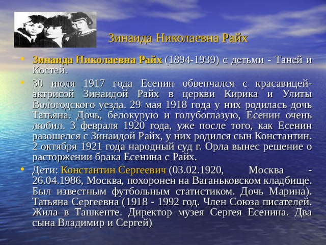  Зинаида Николаевна Райх  Зинаида Николаевна Райх  (1894-1939) с детьми - Таней и Костей. 30 июля 1917 года Есенин обвенчался с красавицей-актрисой Зинаидой Райх в церкви Кирика и Улиты Вологодского уезда. 29 мая 1918 года у них родилась дочь Татьяна. Дочь, белокурую и голубоглазую, Есенин очень любил. 3 февраля 1920 года, уже после того, как Есенин разошелся с Зинаидой Райх, у них родился сын Константин. 2 октября 1921 года народный суд г. Орла вынес решение о расторжении брака Есенина с Райх. Дети:  Константин Сергеевич  (03.02.1920, Москва - 26.04.1986, Москва, похоронен на Ваганьковском кладбище. Был известным футбольным статистиком. Дочь Марина). Татьяна Сергеевна (1918 - 1992 год. Член Союза писателей. Жила в Ташкенте. Директор музея Сергея Есенина. Два сына Владимир и Сергей) 