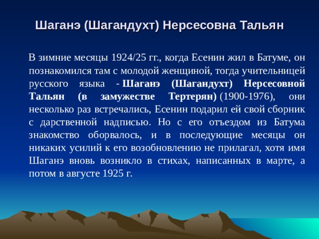 Шаганэ (Шагандухт) Нерсесовна Тальян  В зимние месяцы 1924/25 гг., когда Есенин жил в Батуме, он познакомился там с молодой женщиной, тогда учительницей русского языка -   Шаганэ (Шагандухт) Нерсесовной Тальян (в замужестве Тертерян)   (1900-1976), они несколько раз встречались, Есенин подарил ей свой сборник с дарственной надписью. Но с его отъездом из Батума знакомство оборвалось, и в последующие месяцы он никаких усилий к его возобновлению не прилагал, хотя имя Шаганэ вновь возникло в стихах, написанных в марте, а потом в августе 1925 г. 