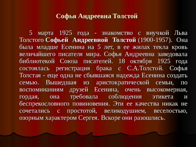 Софья Андреевна Толстой    5 марта 1925 года - знакомство с внучкой Льва Толстого   Софьей Андреевной Толстой   (1900-1957). Она была младше Есенина на 5 лет, в ее жилах текла кровь величайшего писателя мира. Софья Андреевна заведовала библиотекой Союза писателей. 18 октября 1925 года состоялась регистрация брака с С.А.Толстой. Софья Толстая - еще одна не сбывшаяся надежда Есенина создать семью. Вышедшая из аристократической семьи, по воспоминаниям друзей Есенина, очень высокомерная, гордая, она требовала соблюдения этикета и беспрекословного повиновения. Эти ее качества никак не сочетались с простотой, великодушием, веселостью, озорным характером Сергея. Вскоре они разошлись. 