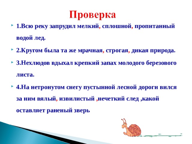 1.Всю реку запрудил мелкий , сплошной , пропитанный водой лед. 2.Кругом была та же мрачная , строгая , дикая природа. 3.Нехлюдов вдыхал крепкий запах молодого березового листа. 4.На нетронутом снегу пустынной лесной дороги вился за ним вялый , извилистый , нечеткий след ,какой оставляет раненый зверь 