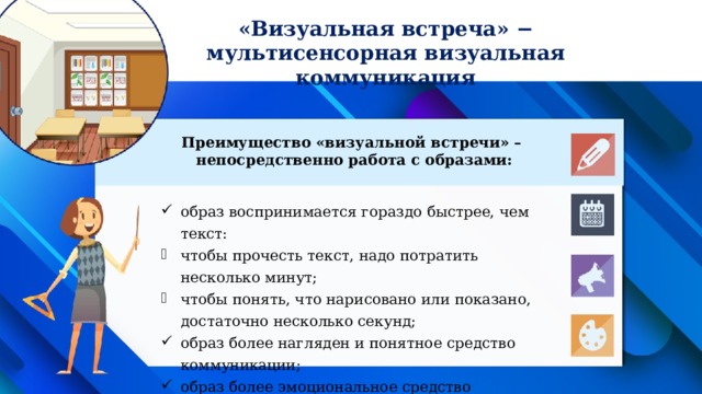 «Визуальная встреча» − мультисенсорная визуальная коммуникация Преимущество «визуальной встречи» –  непосредственно работа с образами: образ воспринимается гораздо быстрее, чем текст: чтобы прочесть текст, надо потратить несколько минут; чтобы понять, что нарисовано или показано, достаточно несколько секунд; образ более нагляден и понятное средство коммуникации; образ более эмоциональное средство воздействия, нежели текст. 