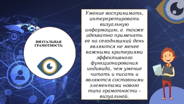 Умение воспринимать, интерпретировать визуальную информацию, а также адекватно применять ее на сегодняшний день являются не менее важными критериями эффективного функционирования индивида, чем умение читать и писать и являются составными элементами нового типа грамотности – визуальной. ВИЗУАЛЬНАЯ ГРАМОТНОСТЬ 
