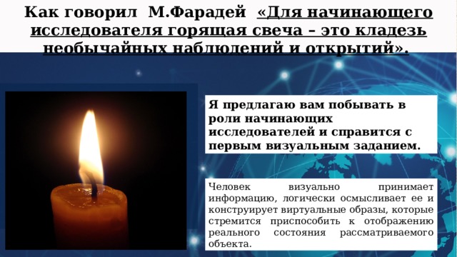 Как говорил М.Фарадей «Для начинающего исследователя горящая свеча – это кладезь необычайных наблюдений и открытий».  Я предлагаю вам побывать в роли начинающих исследователей и справится с первым визуальным заданием. Человек визуально принимает информацию, логически осмысливает ее и конструирует виртуальные образы, которые стремится приспособить к отображению реального состояния рассматриваемого объекта. 