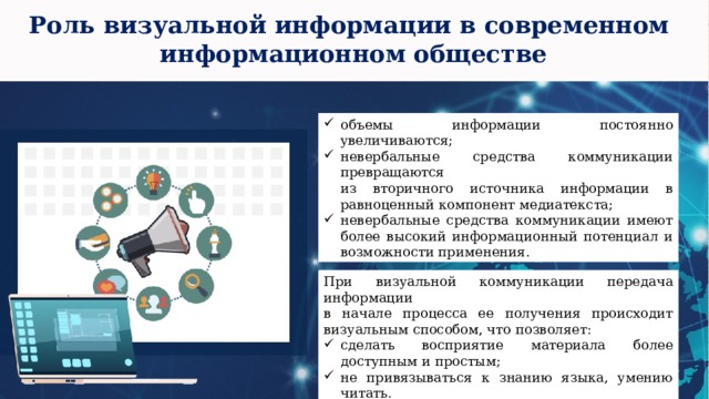 Роль визуальной информации в современном  информационном обществе объемы информации постоянно увеличиваются; невербальные средства коммуникации превращаются  из вторичного источника информации в равноценный компонент медиатекста; невербальные средства коммуникации имеют более высокий информационный потенциал и возможности применения. При визуальной коммуникации передача информации  в начале процесса ее получения происходит визуальным способом, что позволяет: сделать восприятие материала более доступным и простым; не привязываться к знанию языка, умению читать. 