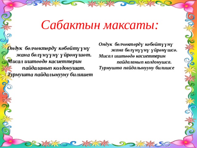 Сабактын максаты: Ондук бөлчөктөрдү көбөйтүүнү жана бөлүнүүнү үйрөнүшсө. Мисал иштөөдө касиеттерин пайдаланып колдонушса. Турмушта пайдалынууну билишсе Ондук бөлчөктөрдү көбөйтүүнү жана бөлүнүүнү үйрөнүшөт. Мисал иштөөдө касиеттерин пайдаланып колдонушат. Турмушта пайдалынууну билишет 