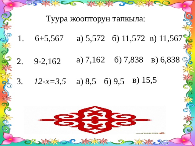 Туура жоопторун тапкыла: в) 11,567 1. 6+5,567 а) 5,572 б) 11,572 а) 7,162 б) 7,838 в) 6,838 2. 9-2,162 в) 15,5 а) 8,5 б) 9,5 3. 12-х=3,5 