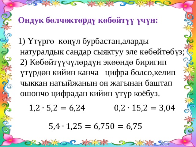 Ондук бөлчөктөрдү көбөйтүү үчүн:  1) Үтүргө көңүл бурбастан,аларды  натуралдык сандар сыяктуу эле көбөйтөбүз;  2) Көбөйтүүчүлөрдүн экөөндө биригип  үтүрдөн кийин канча цифра болсо,келип  чыккан натыйжанын оң жагынан баштап  ошончо цифрадан кийин үтүр коёбуз.       