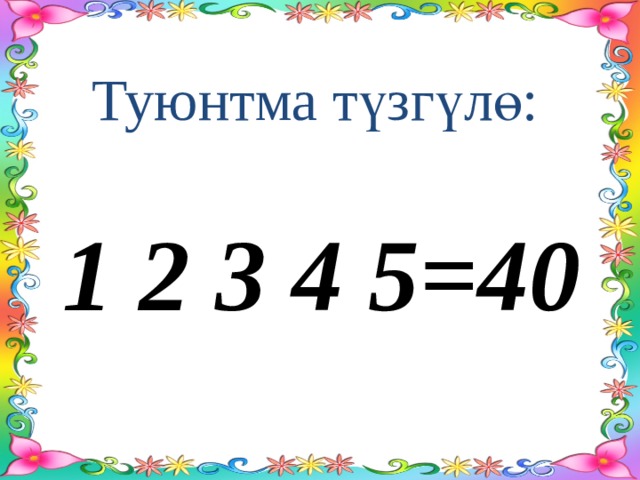 Туюнтма түзгүлө: 1 2 3 4 5=40 