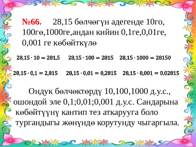 № 66. 28,15 бөлчөгүн адегенде 10го, 100гө,1000ге,андан кийин 0,1ге,0,01ге, 0,001 ге көбөйткүлө      Ондук бөлчөктөрдү 10,100,1000 д.у.с., ошондой эле 0,1;0,01;0,001 д.у.с. Сандарына  көбөйтүүнү кантип тез аткарууга боло  тургандыгы жөнүндө корутунду чыгаргыла. 