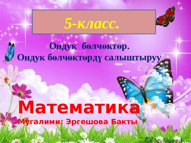 5-класс. Ондук бөлчөктөр. Ондук бөлчөктөрдү салыштыруу Математика Мугалими: Эргешова Бакты 