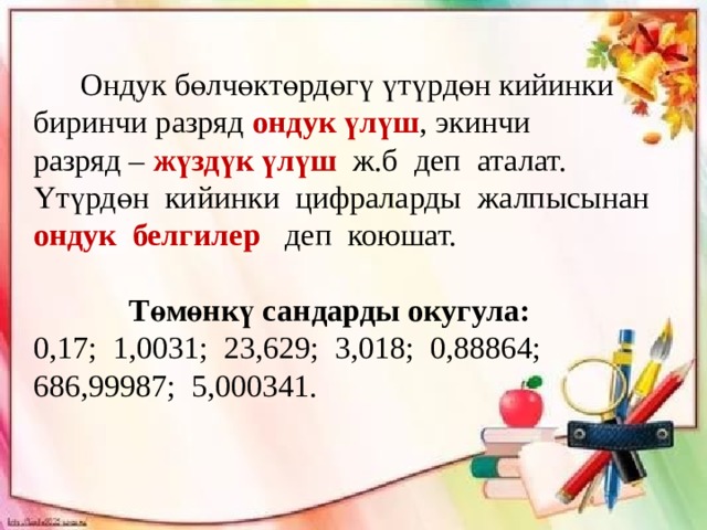  Ондук бөлчөктөрдөгү үтүрдөн кийинки биринчи разряд ондук үлүш , экинчи разряд – жүздүк үлүш ж.б деп аталат. Үтүрдөн кийинки цифраларды жалпысынан ондук белгилер деп коюшат. Төмөнкү сандарды окугула: 0,17; 1,0031; 23,629; 3,018; 0,88864; 686,99987; 5,000341. 