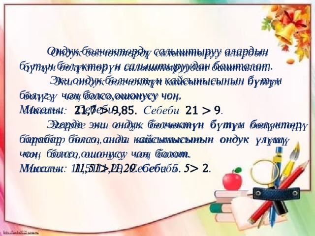  Ондук бөлчөктөрдү салыштыруу алардын   бүтүн бөлүктөрүн салыштыруудан башталат.  Эки ондук бөлчөктүн кайсынысынын бүтүн бөлүгү чоң болсо,ошонусу чоң. Мисалы: Себеби .  Эгерде эки ондук бөлчөктүн бүтүн бөлүктөрү барабар болсо, анда кайсынысынын ондук үлүшү чоң болсо, ошонусу чоң болот. Мисалы: 11,5111,29. Себеби 5.  