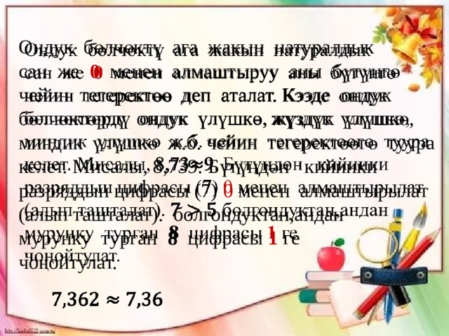 Ондук бөлчөктү ага жакын натуралдык   сан же 0 менен алмаштыруу аны бүтүнгө чейин тегеректөө деп аталат. Кээде ондук бөлчөктөрдү ондук үлүшкө, жүздүк үлүшкө, миңдик үлүшкө ж.б. чейин тегеректөөгө туура келет. Мисалы, 8,739. Бүтүндөн кийинки разряддын цифрасы (7) 0 менен алмаштырылат (алып ташталат). болгондуктан,андан мурунку турган 8 цифрасы 1 ге чоңойтулат.   